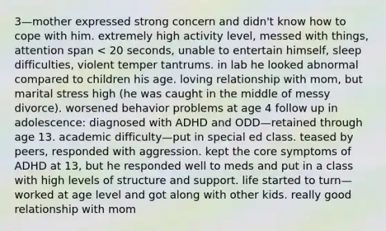 3—mother expressed strong concern and didn't know how to cope with him. extremely high activity level, messed with things, attention span < 20 seconds, unable to entertain himself, sleep difficulties, violent temper tantrums. in lab he looked abnormal compared to children his age. loving relationship with mom, but marital stress high (he was caught in the middle of messy divorce). worsened behavior problems at age 4 follow up in adolescence: diagnosed with ADHD and ODD—retained through age 13. academic difficulty—put in special ed class. teased by peers, responded with aggression. kept the core symptoms of ADHD at 13, but he responded well to meds and put in a class with high levels of structure and support. life started to turn—worked at age level and got along with other kids. really good relationship with mom