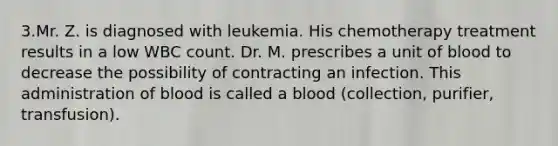 3.Mr. Z. is diagnosed with leukemia. His chemotherapy treatment results in a low WBC count. Dr. M. prescribes a unit of blood to decrease the possibility of contracting an infection. This administration of blood is called a blood (collection, purifier, transfusion).