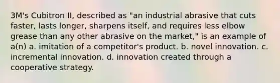 3M's Cubitron II, described as "an industrial abrasive that cuts faster, lasts longer, sharpens itself, and requires less elbow grease than any other abrasive on the market," is an example of a(n) a. imitation of a competitor's product. b. novel innovation. c. incremental innovation. d. innovation created through a cooperative strategy.