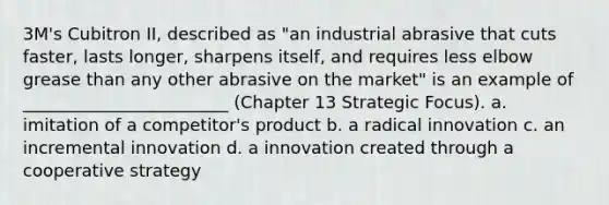 3M's Cubitron II, described as "an industrial abrasive that cuts faster, lasts longer, sharpens itself, and requires less elbow grease than any other abrasive on the market" is an example of ________________________ (Chapter 13 Strategic Focus). a. imitation of a competitor's product b. a radical innovation c. an incremental innovation d. a innovation created through a cooperative strategy