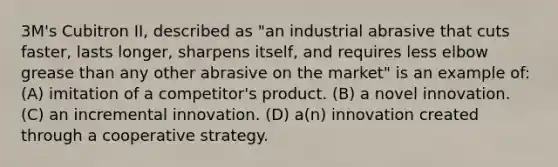 3M's Cubitron II, described as "an industrial abrasive that cuts faster, lasts longer, sharpens itself, and requires less elbow grease than any other abrasive on the market" is an example of: (A) imitation of a competitor's product. (B) a novel innovation. (C) an incremental innovation. (D) a(n) innovation created through a cooperative strategy.