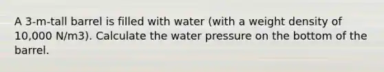 A 3-m-tall barrel is filled with water (with a weight density of 10,000 N/m3). Calculate the water pressure on the bottom of the barrel.