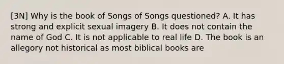 [3N] Why is the book of Songs of Songs questioned? A. It has strong and explicit sexual imagery B. It does not contain the name of God C. It is not applicable to real life D. The book is an allegory not historical as most biblical books are