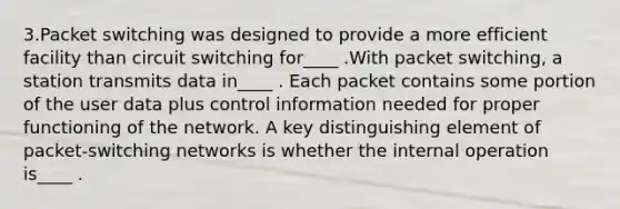 3.Packet switching was designed to provide a more efficient facility than circuit switching for____ .With packet switching, a station transmits data in____ . Each packet contains some portion of the user data plus control information needed for proper functioning of the network. A key distinguishing element of packet-switching networks is whether the internal operation is____ .