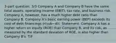 3-part question. 3/3 Company A and Company B have the same total assets, operating income (EBIT), tax rate, and business risk. Company A, however, has a much higher debt ratio than Company B. Company A's basic earning power (BEP) exceeds its cost of debt financings (r(sub~d)). Statement: Company A has a higher return on equity (ROE) than Company B, and its risk, as measured by the standard deviation of ROE, is also higher than Company B's. T/F