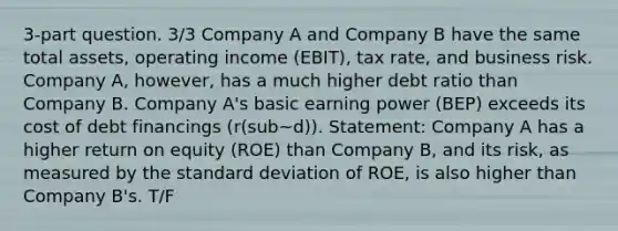 3-part question. 3/3 Company A and Company B have the same total assets, operating income (EBIT), tax rate, and business risk. Company A, however, has a much higher debt ratio than Company B. Company A's basic earning power (BEP) exceeds its cost of debt financings (r(sub~d)). Statement: Company A has a higher return on equity (ROE) than Company B, and its risk, as measured by the standard deviation of ROE, is also higher than Company B's. T/F