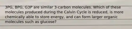 3PG, BPG, G3P are similar 3-carbon molecules. Which of these molecules produced during the Calvin Cycle is reduced, is more chemically able to store energy, and can form larger <a href='https://www.questionai.com/knowledge/kjUwUacPFG-organic-molecules' class='anchor-knowledge'>organic molecules</a> such as glucose?