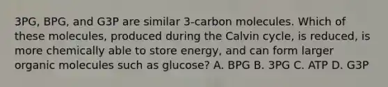 3PG, BPG, and G3P are similar 3-carbon molecules. Which of these molecules, produced during the Calvin cycle, is reduced, is more chemically able to store energy, and can form larger <a href='https://www.questionai.com/knowledge/kjUwUacPFG-organic-molecules' class='anchor-knowledge'>organic molecules</a> such as glucose? A. BPG B. 3PG C. ATP D. G3P