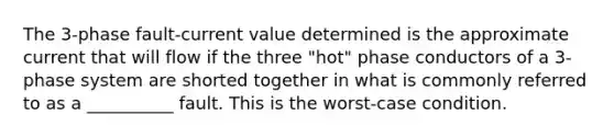 The 3-phase fault-current value determined is the approximate current that will flow if the three "hot" phase conductors of a 3-phase system are shorted together in what is commonly referred to as a __________ fault. This is the worst-case condition.