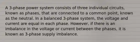 A 3-phase power system consists of three individual circuits, known as phases, that are connected to a common point, known as the neutral. In a balanced 3-phase system, the voltage and current are equal in each phase. However, if there is an imbalance in the voltage or current between the phases, it is known as 3-phase supply imbalance.