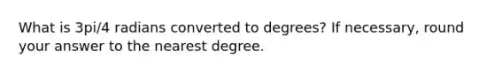 What is 3pi/4 radians converted to degrees? If necessary, round your answer to the nearest degree.