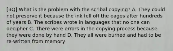 [3Q] What is the problem with the scribal copying? A. They could not preserve it because the ink fell off the pages after hundreds of years B. The scribes wrote in languages that no one can decipher C. There were errors in the copying process because they were done by hand D. They all were burned and had to be re-written from memory