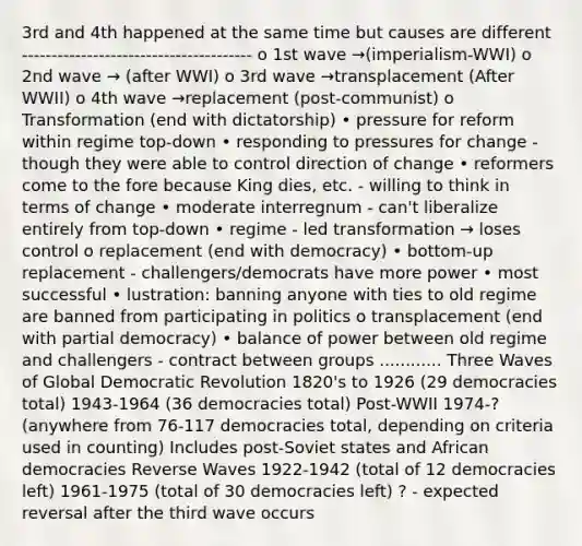 3rd and 4th happened at the same time but causes are different --------------------------------------- o 1st wave →(imperialism-WWI) o 2nd wave → (after WWI) o 3rd wave →transplacement (After WWII) o 4th wave →replacement (post-communist) o Transformation (end with dictatorship) • pressure for reform within regime top-down • responding to pressures for change - though they were able to control direction of change • reformers come to the fore because King dies, etc. - willing to think in terms of change • moderate interregnum - can't liberalize entirely from top-down • regime - led transformation → loses control o replacement (end with democracy) • bottom-up replacement - challengers/democrats have more power • most successful • lustration: banning anyone with ties to old regime are banned from participating in politics o transplacement (end with partial democracy) • balance of power between old regime and challengers - contract between groups ............ Three Waves of Global Democratic Revolution 1820's to 1926 (29 democracies total) 1943-1964 (36 democracies total) Post-WWII 1974-? (anywhere from 76-117 democracies total, depending on criteria used in counting) Includes post-Soviet states and African democracies Reverse Waves 1922-1942 (total of 12 democracies left) 1961-1975 (total of 30 democracies left) ? - expected reversal after the third wave occurs