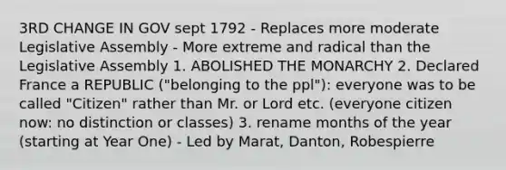 3RD CHANGE IN GOV sept 1792 - Replaces more moderate Legislative Assembly - More extreme and radical than the Legislative Assembly 1. ABOLISHED THE MONARCHY 2. Declared France a REPUBLIC ("belonging to the ppl"): everyone was to be called "Citizen" rather than Mr. or Lord etc. (everyone citizen now: no distinction or classes) 3. rename <a href='https://www.questionai.com/knowledge/k6uMIXnU6l-months-of-the-year' class='anchor-knowledge'>months of the year</a> (starting at Year One) - Led by Marat, Danton, Robespierre