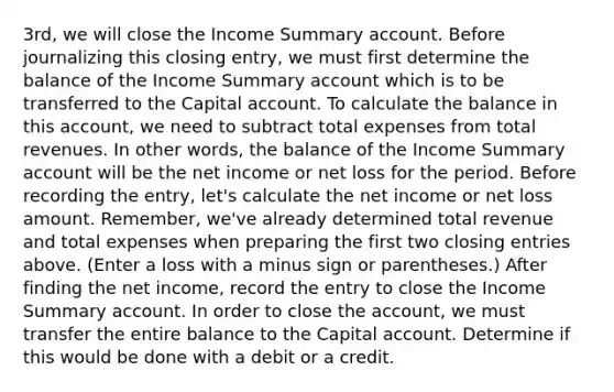 ​3rd, we will close the Income Summary account. Before journalizing this closing​ entry, we must first determine the balance of the Income Summary account which is to be transferred to the Capital account. To calculate the balance in this​ account, we need to subtract total expenses from total revenues. In other​ words, the balance of the Income Summary account will be the net income or net loss for the period. Before recording the​ entry, let's calculate the net income or net loss amount.​ Remember, we've already determined total revenue and total expenses when preparing the first two closing entries above. ​(Enter a loss with a minus sign or​ parentheses.) After finding the net income, record the entry to close the Income Summary account. In order to close the​ account, we must transfer the entire balance to the Capital account. Determine if this would be done with a debit or a credit.