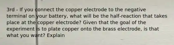 3rd - If you connect the copper electrode to the negative terminal on your battery, what will be the half‐reaction that takes place at the copper electrode? Given that the goal of the experiment is to plate copper onto the brass electrode, is that what you want? Explain