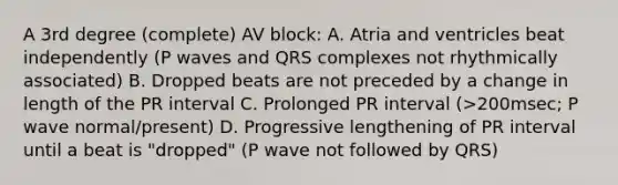 A 3rd degree (complete) AV block: A. Atria and ventricles beat independently (P waves and QRS complexes not rhythmically associated) B. Dropped beats are not preceded by a change in length of the PR interval C. Prolonged PR interval (>200msec; P wave normal/present) D. Progressive lengthening of PR interval until a beat is "dropped" (P wave not followed by QRS)