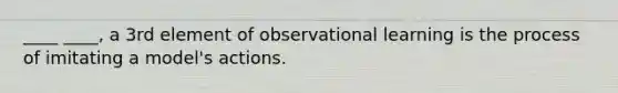 ____ ____, a 3rd element of observational learning is the process of imitating a model's actions.