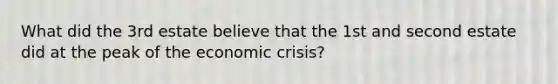 What did the 3rd estate believe that the 1st and second estate did at the peak of the economic crisis?