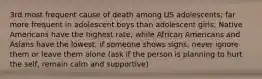 3rd most frequent cause of death among US adolescents; far more frequent in adolescent boys than adolescent girls; Native Americans have the highest rate, while African Americans and Asians have the lowest; if someone shows signs, never ignore them or leave them alone (ask if the person is planning to hurt the self, remain calm and supportive)