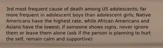 3rd most frequent cause of death among US adolescents; far more frequent in adolescent boys than adolescent girls; Native Americans have the highest rate, while African Americans and Asians have the lowest; if someone shows signs, never ignore them or leave them alone (ask if the person is planning to hurt the self, remain calm and supportive)