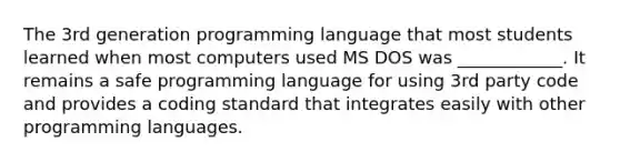 The 3rd generation programming language that most students learned when most computers used MS DOS was ____________. It remains a safe programming language for using 3rd party code and provides a coding standard that integrates easily with other programming languages.