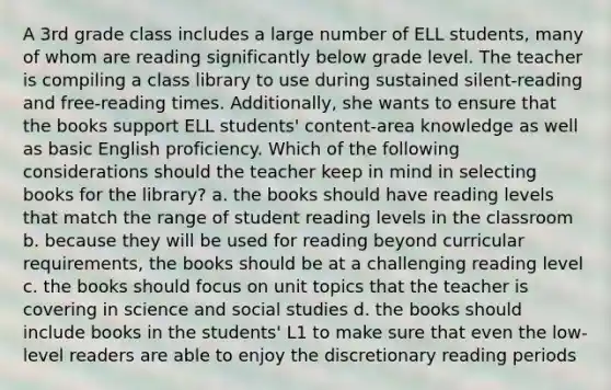 A 3rd grade class includes a large number of ELL students, many of whom are reading significantly below grade level. The teacher is compiling a class library to use during sustained silent-reading and free-reading times. Additionally, she wants to ensure that the books support ELL students' content-area knowledge as well as basic English proficiency. Which of the following considerations should the teacher keep in mind in selecting books for the library? a. the books should have reading levels that match the range of student reading levels in the classroom b. because they will be used for reading beyond curricular requirements, the books should be at a challenging reading level c. the books should focus on unit topics that the teacher is covering in science and social studies d. the books should include books in the students' L1 to make sure that even the low-level readers are able to enjoy the discretionary reading periods