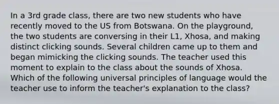 In a 3rd grade class, there are two new students who have recently moved to the US from Botswana. On the playground, the two students are conversing in their L1, Xhosa, and making distinct clicking sounds. Several children came up to them and began mimicking the clicking sounds. The teacher used this moment to explain to the class about the sounds of Xhosa. Which of the following universal principles of language would the teacher use to inform the teacher's explanation to the class?