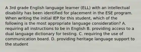 A 3rd grade English language learner (ELL) with an intellectual disability has been identified for placement in the ESE program. When writing the initial IEP for this student, which of the following is the most appropriate language consideration? A. requiring all instructions to be in English B. providing access to a dual language dictionary for testing. C. requiring the use of communication board. D. providing heritage language support to the student