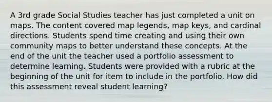 A 3rd grade Social Studies teacher has just completed a unit on maps. The content covered map legends, map keys, and cardinal directions. Students spend time creating and using their own community maps to better understand these concepts. At the end of the unit the teacher used a portfolio assessment to determine learning. Students were provided with a rubric at the beginning of the unit for item to include in the portfolio. How did this assessment reveal student learning?