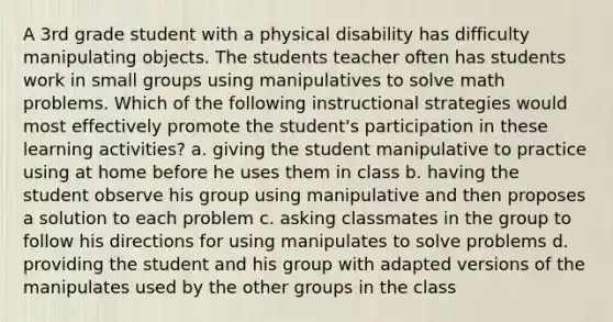 A 3rd grade student with a physical disability has difficulty manipulating objects. The students teacher often has students work in small groups using manipulatives to solve math problems. Which of the following instructional strategies would most effectively promote the student's participation in these learning activities? a. giving the student manipulative to practice using at home before he uses them in class b. having the student observe his group using manipulative and then proposes a solution to each problem c. asking classmates in the group to follow his directions for using manipulates to solve problems d. providing the student and his group with adapted versions of the manipulates used by the other groups in the class