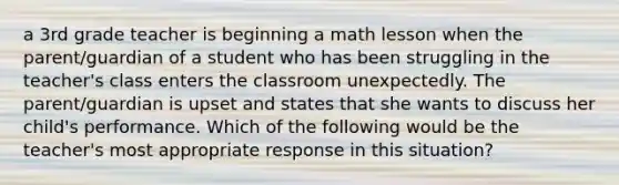 a 3rd grade teacher is beginning a math lesson when the parent/guardian of a student who has been struggling in the teacher's class enters the classroom unexpectedly. The parent/guardian is upset and states that she wants to discuss her child's performance. Which of the following would be the teacher's most appropriate response in this situation?