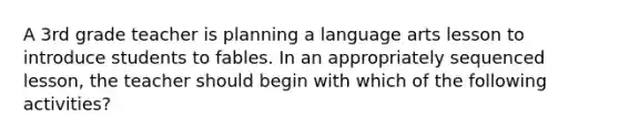 A 3rd grade teacher is planning a language arts lesson to introduce students to fables. In an appropriately sequenced lesson, the teacher should begin with which of the following activities?