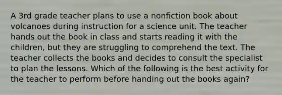 A 3rd grade teacher plans to use a nonfiction book about volcanoes during instruction for a science unit. The teacher hands out the book in class and starts reading it with the children, but they are struggling to comprehend the text. The teacher collects the books and decides to consult the specialist to plan the lessons. Which of the following is the best activity for the teacher to perform before handing out the books again?