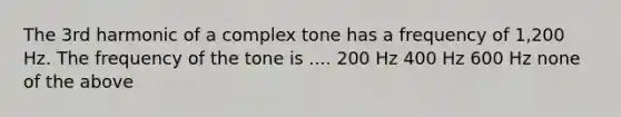 The 3rd harmonic of a complex tone has a frequency of 1,200 Hz. The frequency of the tone is .... 200 Hz 400 Hz 600 Hz none of the above