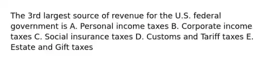 The 3rd largest source of revenue for the U.S. federal government is A. Personal income taxes B. Corporate income taxes C. Social insurance taxes D. Customs and Tariff taxes E. Estate and Gift taxes