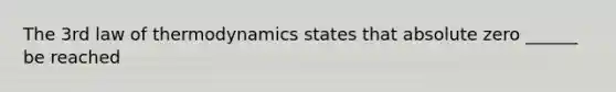 The 3rd law of thermodynamics states that absolute zero ______ be reached