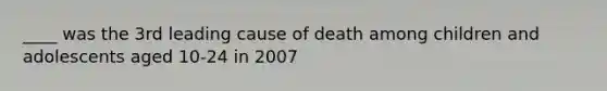 ____ was the 3rd leading cause of death among children and adolescents aged 10-24 in 2007