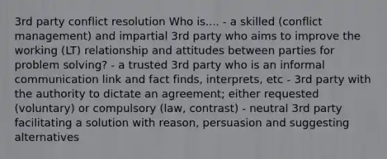 3rd party conflict resolution Who is.... - a skilled (conflict management) and impartial 3rd party who aims to improve the working (LT) relationship and attitudes between parties for problem solving? - a trusted 3rd party who is an informal communication link and fact finds, interprets, etc - 3rd party with the authority to dictate an agreement; either requested (voluntary) or compulsory (law, contrast) - neutral 3rd party facilitating a solution with reason, persuasion and suggesting alternatives