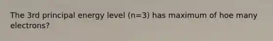 The 3rd principal energy level (n=3) has maximum of hoe many electrons?