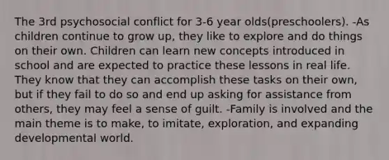 The 3rd psychosocial conflict for 3-6 year olds(preschoolers). -As children continue to grow up, they like to explore and do things on their own. Children can learn new concepts introduced in school and are expected to practice these lessons in real life. They know that they can accomplish these tasks on their own, but if they fail to do so and end up asking for assistance from others, they may feel a sense of guilt. -Family is involved and the main theme is to make, to imitate, exploration, and expanding developmental world.