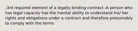 -3rd required element of a legally binding contract -A person who has legal capacity has the mental ability to understand his/ her rights and obligations under a contract and therefore presumably to comply with the terms