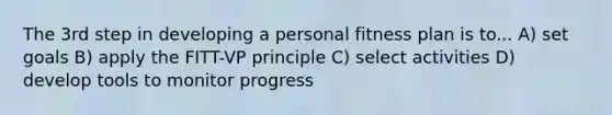 The 3rd step in developing a personal fitness plan is to... A) set goals B) apply the FITT-VP principle C) select activities D) develop tools to monitor progress