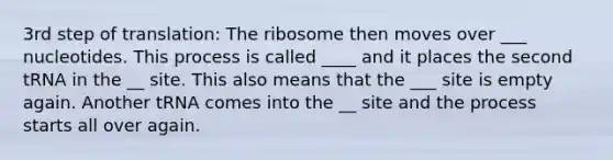 3rd step of translation: The ribosome then moves over ___ nucleotides. This process is called ____ and it places the second tRNA in the __ site. This also means that the ___ site is empty again. Another tRNA comes into the __ site and the process starts all over again.