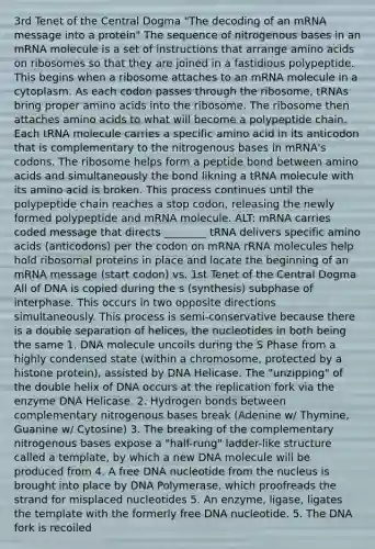 3rd Tenet of the Central Dogma "The decoding of an mRNA message into a protein" The sequence of nitrogenous bases in an mRNA molecule is a set of instructions that arrange amino acids on ribosomes so that they are joined in a fastidious polypeptide. This begins when a ribosome attaches to an mRNA molecule in a cytoplasm. As each codon passes through the ribosome, tRNAs bring proper amino acids into the ribosome. The ribosome then attaches amino acids to what will become a polypeptide chain. Each tRNA molecule carries a specific amino acid in its anticodon that is complementary to the nitrogenous bases in mRNA's codons. The ribosome helps form a peptide bond between amino acids and simultaneously the bond likning a tRNA molecule with its amino acid is broken. This process continues until the polypeptide chain reaches a stop codon, releasing the newly formed polypeptide and mRNA molecule. ALT: mRNA carries coded message that directs ________ tRNA delivers specific amino acids (anticodons) per the codon on mRNA rRNA molecules help hold ribosomal proteins in place and locate the beginning of an mRNA message (start codon) vs. 1st Tenet of the Central Dogma All of DNA is copied during the s (synthesis) subphase of interphase. This occurs in two opposite directions simultaneously. This process is semi-conservative because there is a double separation of helices, the nucleotides in both being the same 1. DNA molecule uncoils during the S Phase from a highly condensed state (within a chromosome, protected by a histone protein), assisted by DNA Helicase. The "unzipping" of the double helix of DNA occurs at the replication fork via the enzyme DNA Helicase. 2. Hydrogen bonds between complementary nitrogenous bases break (Adenine w/ Thymine, Guanine w/ Cytosine) 3. The breaking of the complementary nitrogenous bases expose a "half-rung" ladder-like structure called a template, by which a new DNA molecule will be produced from 4. A free DNA nucleotide from the nucleus is brought into place by DNA Polymerase, which proofreads the strand for misplaced nucleotides 5. An enzyme, ligase, ligates the template with the formerly free DNA nucleotide. 5. The DNA fork is recoiled