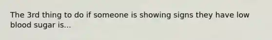 The 3rd thing to do if someone is showing signs they have low blood sugar is...