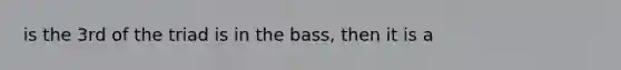 is the 3rd of the triad is in the bass, then it is a