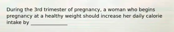 During the 3rd trimester of pregnancy, a woman who begins pregnancy at a healthy weight should increase her daily calorie intake by _______________