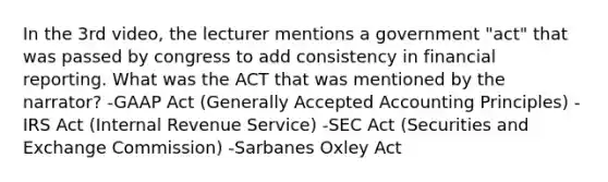 In the 3rd video, the lecturer mentions a government "act" that was passed by congress to add consistency in financial reporting. What was the ACT that was mentioned by the narrator? -GAAP Act (Generally Accepted Accounting Principles) -IRS Act (Internal Revenue Service) -SEC Act (Securities and Exchange Commission) -Sarbanes Oxley Act