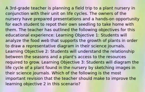 A 3rd-grade teacher is planning a field trip to a plant nursery in conjunction with their unit on life cycles. The owners of the nursery have prepared presentations and a hands-on opportunity for each student to repot their own seedling to take home with them. The teacher has outlined the following objectives for this educational experience: Learning Objective 1: Students will analyze the food web that supports the growth of plants in order to draw a representative diagram in their science journals. Learning Objective 2: Students will understand the relationship between the seasons and a plant's access to the resources required to grow. Learning Objective 3: Students will diagram the life cycle of a plant found in the nursery by sketching images in their science journals. Which of the following is the most important revision that the teacher should make to improve the learning objective 2 in this scenario?